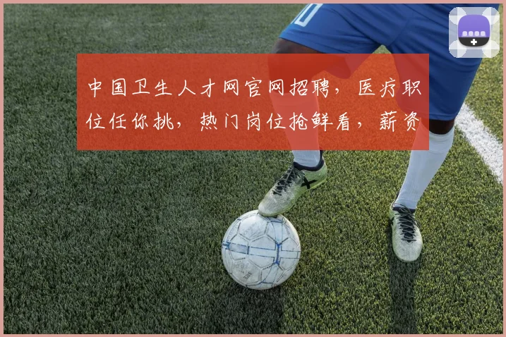 中国卫生人才网官网招聘，医疗职位任你挑，热门岗位抢鲜看，薪资福利优厚，速来投递