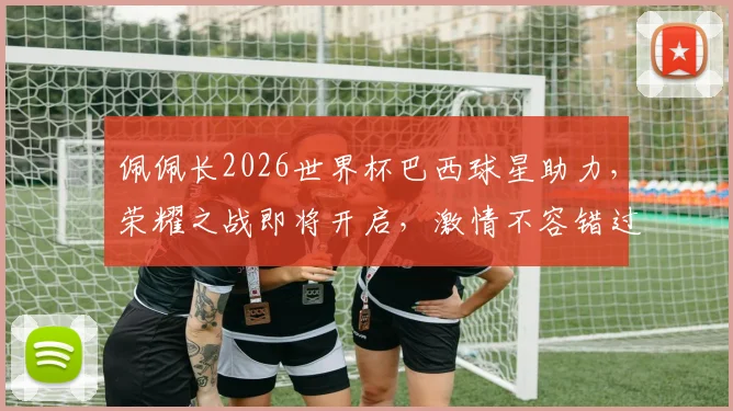 佩佩长2026世界杯巴西球星助力，荣耀之战即将开启，激情不容错过