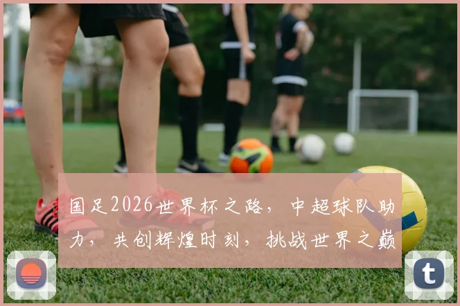 国足2026世界杯之路，中超球队助力，共创辉煌时刻，挑战世界之巅