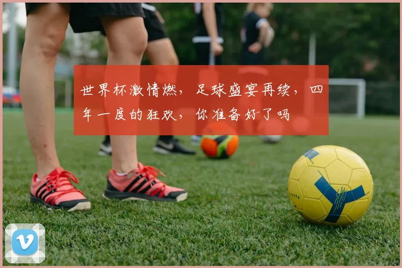 世界杯激情燃，足球盛宴再续，四年一度的狂欢，你准备好了吗