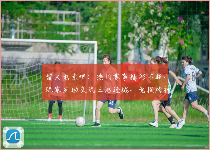 雷火电竞吧：热门赛事精彩不断，玩家互动交流三地连城，竞技精神再升华