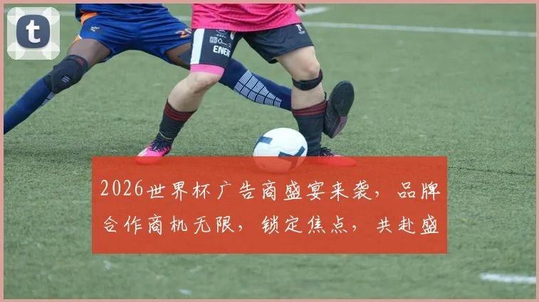 2026世界杯广告商盛宴来袭，品牌合作商机无限，锁定焦点，共赴盛事